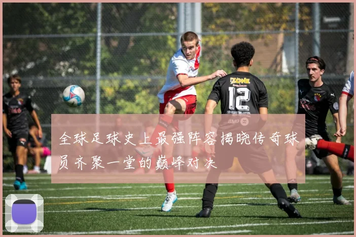 全球足球史上最强阵容揭晓传奇球员齐聚一堂的巅峰对决