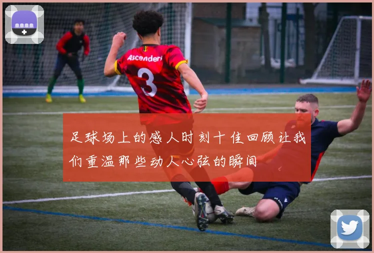 足球场上的感人时刻十佳回顾让我们重温那些动人心弦的瞬间