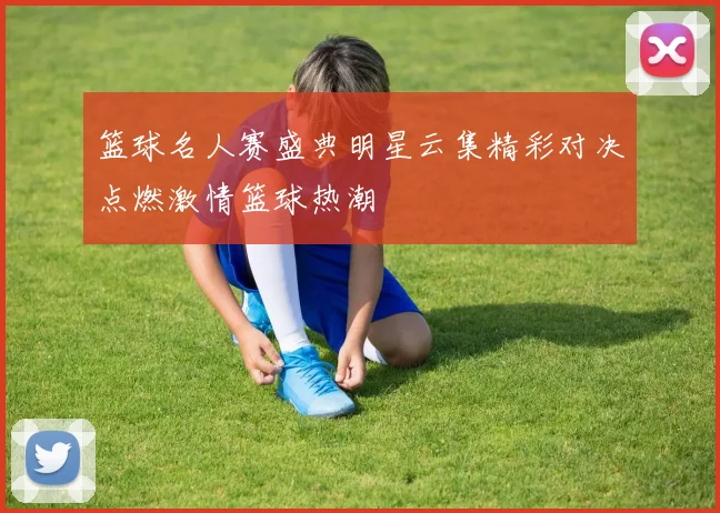篮球名人赛盛典明星云集精彩对决点燃激情篮球热潮