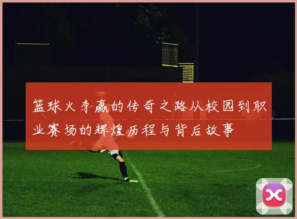 篮球火李赢的传奇之路从校园到职业赛场的辉煌历程与背后故事