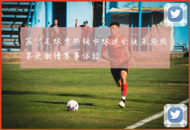 苏宁足球票热销中球迷们快来抢购享受激情赛事体验